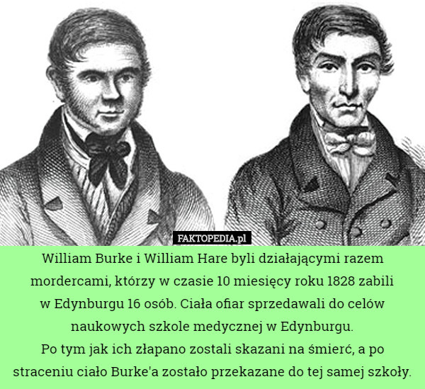 William Burke i William Hare byli działającymi razem mordercami, którzy w czasie 10 miesięcy roku 1828 zabili
 w Edynburgu 16 osób. Ciała ofiar sprzedawali do celów naukowych szkole medycznej w Edynburgu.
Po tym jak ich złapano zostali skazani na śmierć, a po straceniu ciało Burke'a zostało przekazane do tej samej szkoły. 