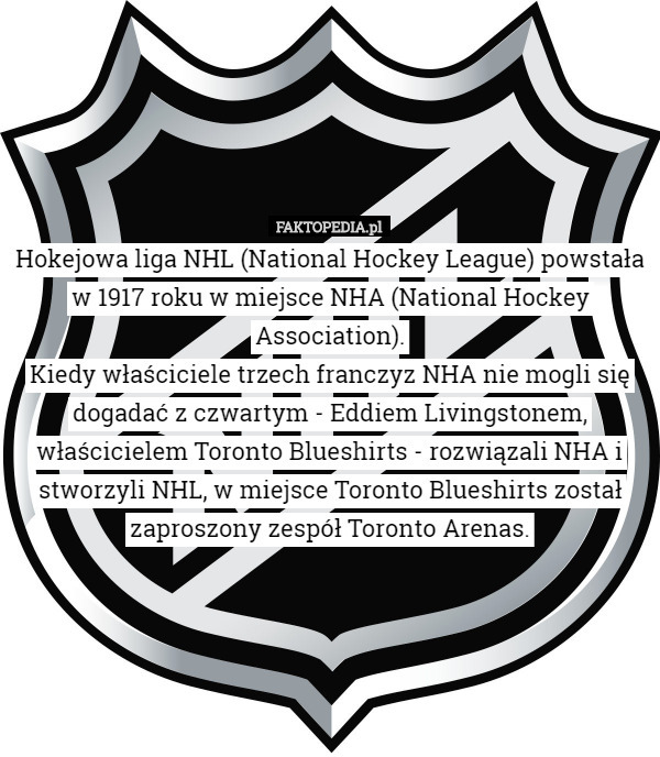 Hokejowa liga NHL (National Hockey League) powstała w 1917 roku w miejsce NHA (National Hockey Association).
Kiedy właściciele trzech franczyz NHA nie mogli się dogadać z czwartym - Eddiem Livingstonem, właścicielem Toronto Blueshirts - rozwiązali NHA i stworzyli NHL, w miejsce Toronto Blueshirts został zaproszony zespół Toronto Arenas. 