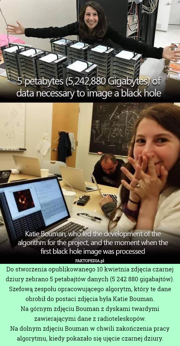 Do stworzenia opublikowanego 10 kwietnia zdjęcia czarnej dziury zebrano 5 petabajtów danych (5 242 880 gigabajtów). Szefową zespołu opracowującego algorytm, który te dane obrobił do postaci zdjęcia była Katie Bouman.
Na górnym zdjęciu Bouman z dyskami twardymi zawierającymi dane z radioteleskopów.
Na dolnym zdjęciu Bouman w chwili zakończenia pracy algorytmu, kiedy pokazało się ujęcie czarnej dziury. 