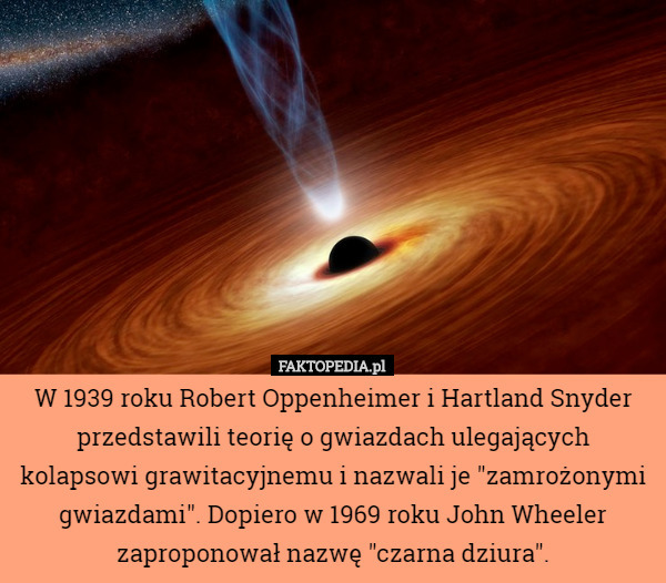W 1939 roku Robert Oppenheimer i Hartland Snyder przedstawili teorię o gwiazdach ulegających kolapsowi grawitacyjnemu i nazwali je "zamrożonymi gwiazdami". Dopiero w 1969 roku John Wheeler zaproponował nazwę "czarna dziura". 