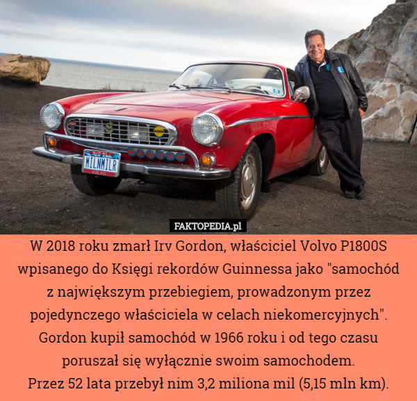 W 2018 roku zmarł Irv Gordon, właściciel Volvo P1800S wpisanego do Księgi rekordów Guinnessa jako "samochód
 z największym przebiegiem, prowadzonym przez pojedynczego właściciela w celach niekomercyjnych". Gordon kupił samochód w 1966 roku i od tego czasu poruszał się wyłącznie swoim samochodem.
 Przez 52 lata przebył nim 3,2 miliona mil (5,15 mln km). 