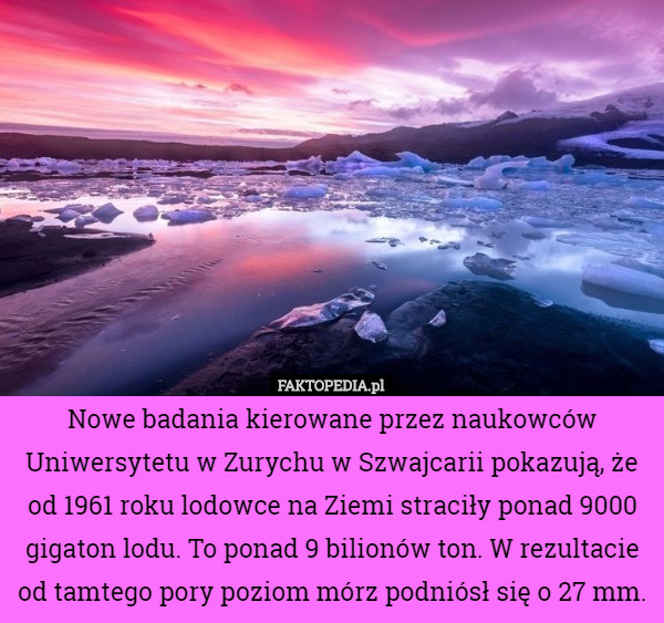 Nowe badania kierowane przez naukowców Uniwersytetu w Zurychu w Szwajcarii pokazują, że od 1961 roku lodowce na Ziemi straciły ponad 9000 gigaton lodu. To ponad 9 bilionów ton. W rezultacie od tamtego pory poziom mórz podniósł się o 27 mm. 