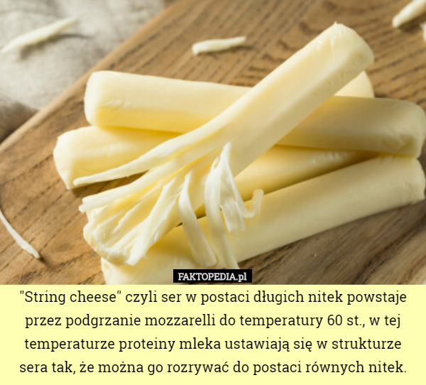 "String cheese" czyli ser w postaci długich nitek powstaje przez podgrzanie mozzarelli do temperatury 60 st., w tej temperaturze proteiny mleka ustawiają się w strukturze sera tak, że można go rozrywać do postaci równych nitek. 