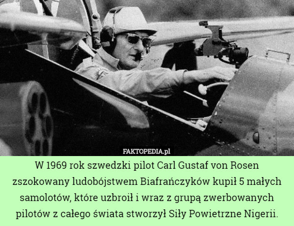 W 1969 rok szwedzki pilot Carl Gustaf von Rosen zszokowany ludobójstwem Biafrańczyków kupił 5 małych samolotów, które uzbroił i wraz z grupą zwerbowanych pilotów z całego świata stworzył Siły Powietrzne Nigerii. 