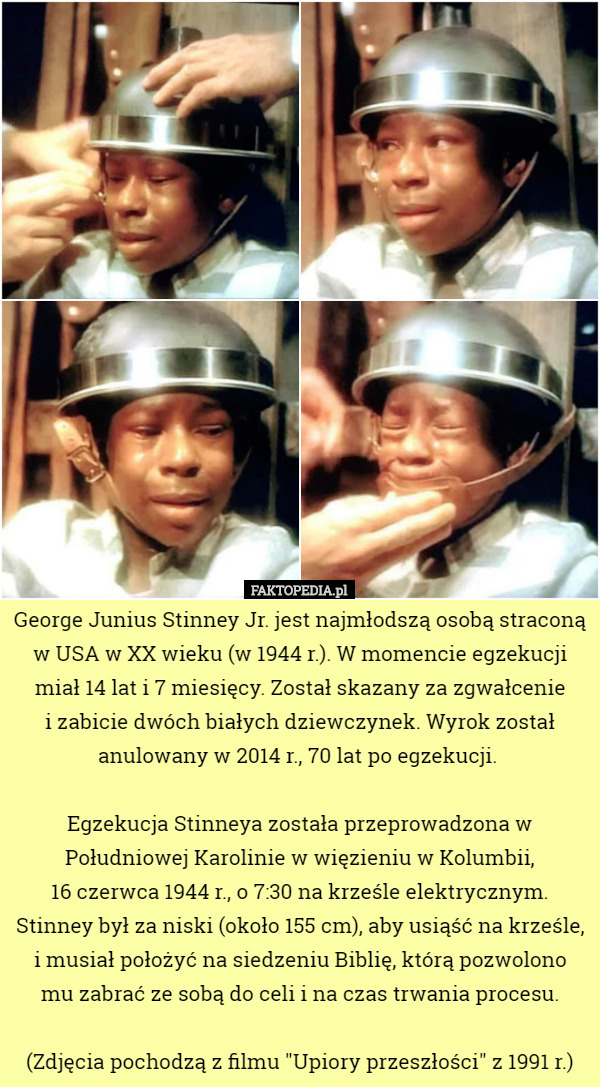 George Junius Stinney Jr. jest najmłodszą osobą straconą w USA w XX wieku (w 1944 r.). W momencie egzekucji miał 14 lat i 7 miesięcy. Został skazany za zgwałcenie
 i zabicie dwóch białych dziewczynek. Wyrok został anulowany w 2014 r., 70 lat po egzekucji. 

Egzekucja Stinneya została przeprowadzona w Południowej Karolinie w więzieniu w Kolumbii,
 16 czerwca 1944 r., o 7:30 na krześle elektrycznym.
 Stinney był za niski (około 155 cm), aby usiąść na krześle, i musiał położyć na siedzeniu Biblię, którą pozwolono
 mu zabrać ze sobą do celi i na czas trwania procesu.

 (Zdjęcia pochodzą z filmu "Upiory przeszłości" z 1991 r.) 