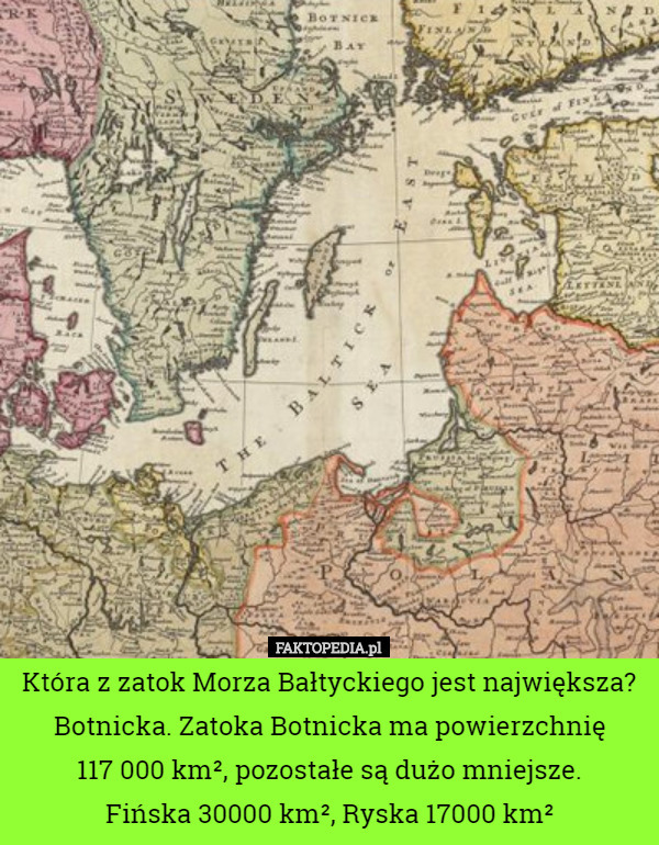 Która z zatok Morza Bałtyckiego jest największa?
 Botnicka. Zatoka Botnicka ma powierzchnię
 117 000 km², pozostałe są dużo mniejsze.
 Fińska 30000 km², Ryska 17000 km² 