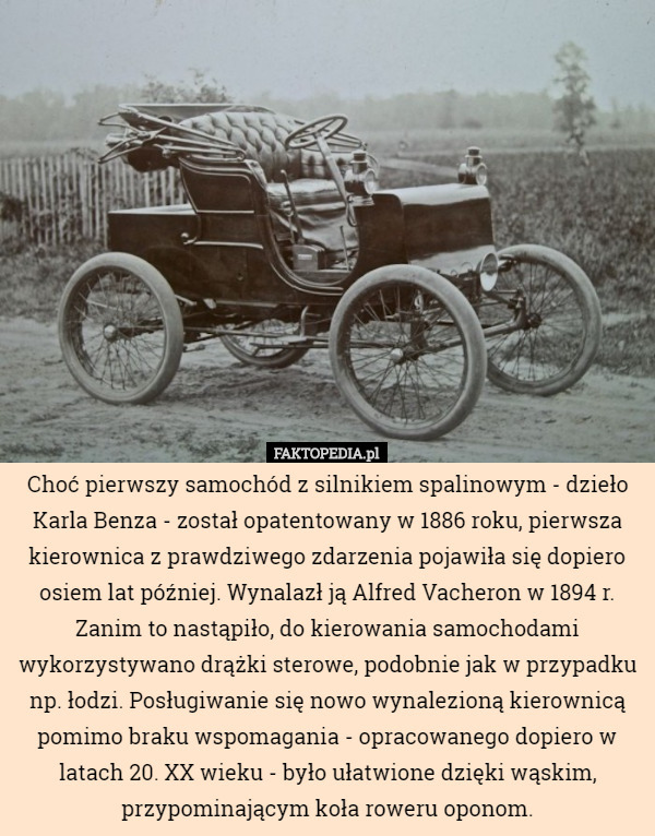 Choć pierwszy samochód z silnikiem spalinowym - dzieło Karla Benza - został opatentowany w 1886 roku, pierwsza kierownica z prawdziwego zdarzenia pojawiła się dopiero osiem lat później. Wynalazł ją Alfred Vacheron w 1894 r. Zanim to nastąpiło, do kierowania samochodami wykorzystywano drążki sterowe, podobnie jak w przypadku np. łodzi. Posługiwanie się nowo wynalezioną kierownicą pomimo braku wspomagania - opracowanego dopiero w latach 20. XX wieku - było ułatwione dzięki wąskim, przypominającym koła roweru oponom. 
