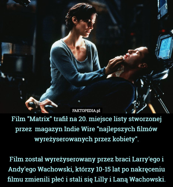 Film "Matrix" trafił na 20. miejsce listy stworzonej przez  magazyn Indie Wire "najlepszych filmów wyreżyserowanych przez kobiety".

Film został wyreżyserowany przez braci Larry'ego i Andy'ego Wachowski, którzy 10-15 lat po nakręceniu filmu zmienili płeć i stali się Lilly i Laną Wachowski. 