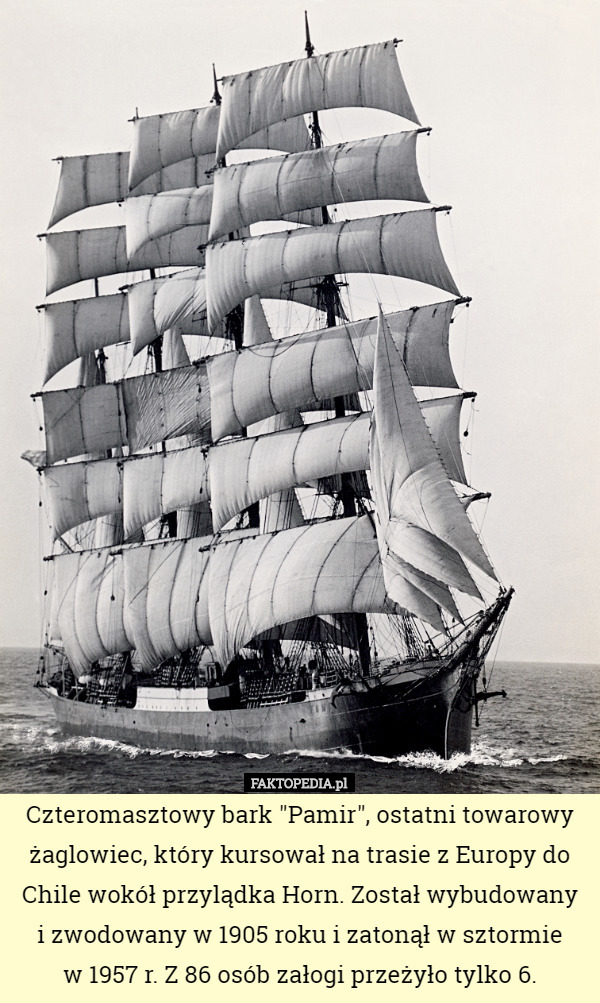 Czteromasztowy bark "Pamir", ostatni towarowy żaglowiec, który kursował na trasie z Europy do Chile wokół przylądka Horn. Został wybudowany
 i zwodowany w 1905 roku i zatonął w sztormie
 w 1957 r. Z 86 osób załogi przeżyło tylko 6. 