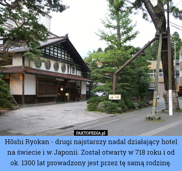 Hōshi Ryokan - drugi najstarszy nadal działający hotel na świecie i w Japonii. Został otwarty w 718 roku i od ok. 1300 lat prowadzony jest przez tę samą rodzinę. 