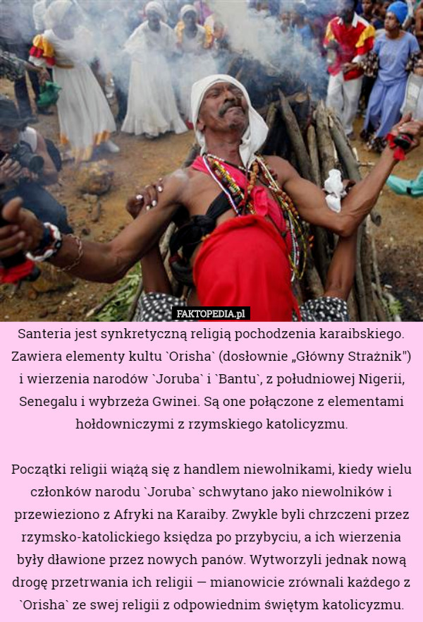 Santeria jest synkretyczną religią pochodzenia karaibskiego. Zawiera elementy kultu `Orisha` (dosłownie „Główny Strażnik") i wierzenia narodów `Joruba` i `Bantu`, z południowej Nigerii, Senegalu i wybrzeża Gwinei. Są one połączone z elementami hołdowniczymi z rzymskiego katolicyzmu.

Początki religii wiążą się z handlem niewolnikami, kiedy wielu członków narodu `Joruba` schwytano jako niewolników i przewieziono z Afryki na Karaiby. Zwykle byli chrzczeni przez rzymsko-katolickiego księdza po przybyciu, a ich wierzenia były dławione przez nowych panów. Wytworzyli jednak nową drogę przetrwania ich religii — mianowicie zrównali każdego z `Orisha` ze swej religii z odpowiednim świętym katolicyzmu. 