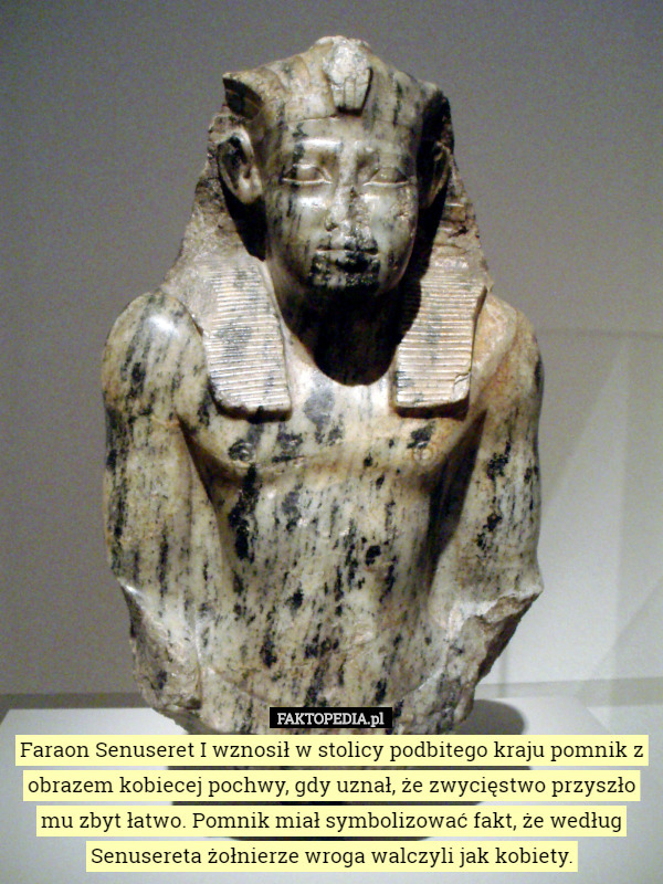 Faraon Senuseret I wznosił w stolicy podbitego kraju pomnik z obrazem kobiecej pochwy, gdy uznał, że zwycięstwo przyszło mu zbyt łatwo. Pomnik miał symbolizować fakt, że według Senusereta żołnierze wroga walczyli jak kobiety. 