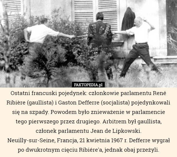 Ostatni francuski pojedynek: członkowie parlamentu René Ribière (gaullista) i Gaston Defferre (socjalista) pojedynkowali się na szpady. Powodem było znieważenie w parlamencie
 tego pierwszego przez drugiego. Arbitrem był gaullista,
 członek parlamentu Jean de Lipkowski.
 Neuilly-sur-Seine, Francja, 21 kwietnia 1967 r. Defferre wygrał po dwukrotnym cięciu Ribiére'a, jednak obaj przeżyli. 