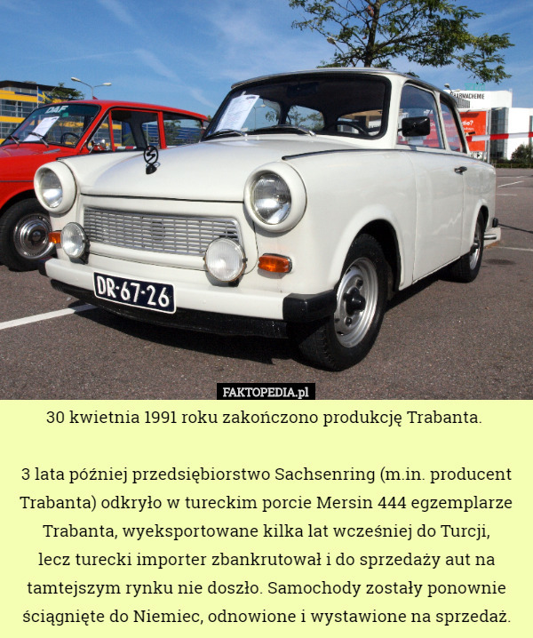30 kwietnia 1991 roku zakończono produkcję Trabanta. 

3 lata później przedsiębiorstwo Sachsenring (m.in. producent Trabanta) odkryło w tureckim porcie Mersin 444 egzemplarze Trabanta, wyeksportowane kilka lat wcześniej do Turcji,
 lecz turecki importer zbankrutował i do sprzedaży aut na tamtejszym rynku nie doszło. Samochody zostały ponownie ściągnięte do Niemiec, odnowione i wystawione na sprzedaż. 
