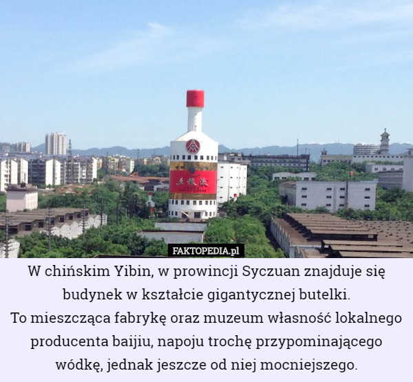 W chińskim Yibin, w prowincji Syczuan znajduje się budynek w kształcie gigantycznej butelki.
 To mieszcząca fabrykę oraz muzeum własność lokalnego producenta baijiu, napoju trochę przypominającego wódkę, jednak jeszcze od niej mocniejszego. 