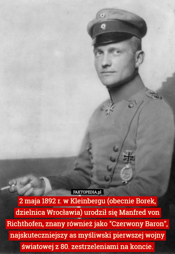 2 maja 1892 r. w Kleinbergu (obecnie Borek, dzielnica Wrocławia) urodził się Manfred von Richthofen, znany również jako "Czerwony Baron", najskuteczniejszy as myśliwski pierwszej wojny światowej z 80. zestrzeleniami na koncie. 