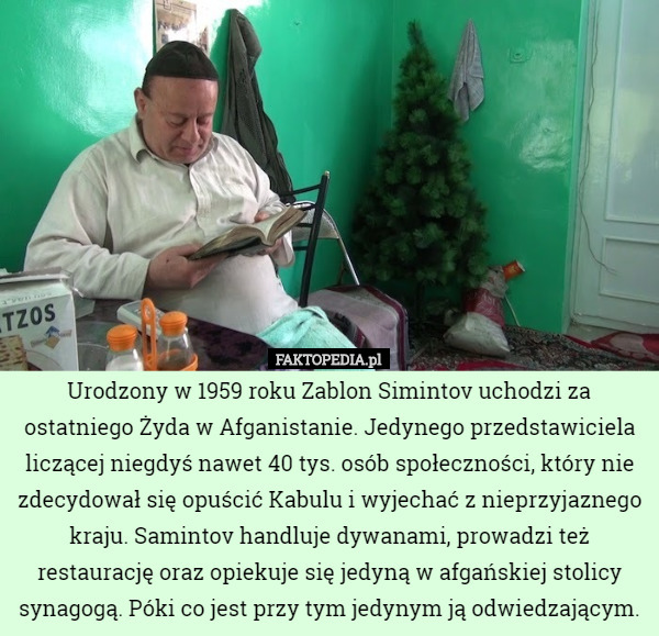 Urodzony w 1959 roku Zablon Simintov uchodzi za ostatniego Żyda w Afganistanie. Jedynego przedstawiciela liczącej niegdyś nawet 40 tys. osób społeczności, który nie zdecydował się opuścić Kabulu i wyjechać z nieprzyjaznego kraju. Samintov handluje dywanami, prowadzi też restaurację oraz opiekuje się jedyną w afgańskiej stolicy synagogą. Póki co jest przy tym jedynym ją odwiedzającym. 