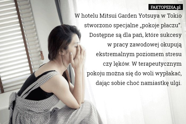 W hotelu Mitsui Garden Yotsuya w Tokio
 stworzono specjalne „pokoje płaczu”.
 Dostępne są dla pań, które sukcesy
 w pracy zawodowej okupują
 ekstremalnym poziomem stresu
 czy lęków. W terapeutycznym
 pokoju można się do woli wypłakać,
 dając sobie choć namiastkę ulgi. 