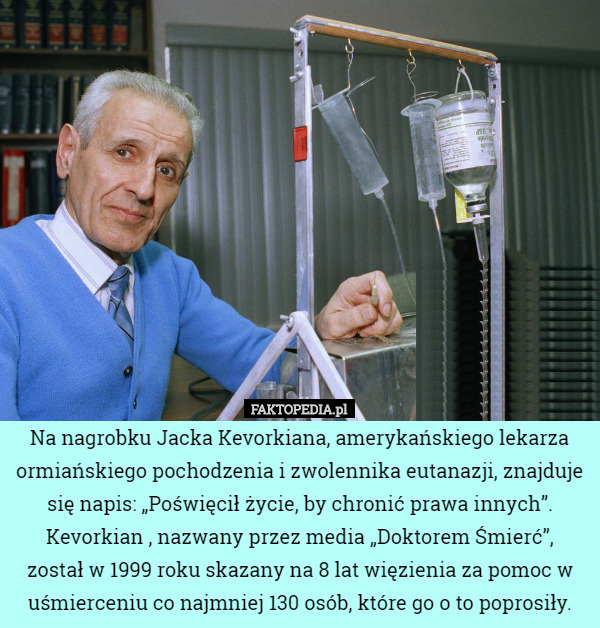 Na nagrobku Jacka Kevorkiana, amerykańskiego lekarza ormiańskiego pochodzenia i zwolennika eutanazji, znajduje się napis: „Poświęcił życie, by chronić prawa innych”. Kevorkian , nazwany przez media „Doktorem Śmierć”,
 został w 1999 roku skazany na 8 lat więzienia za pomoc w uśmierceniu co najmniej 130 osób, które go o to poprosiły. 