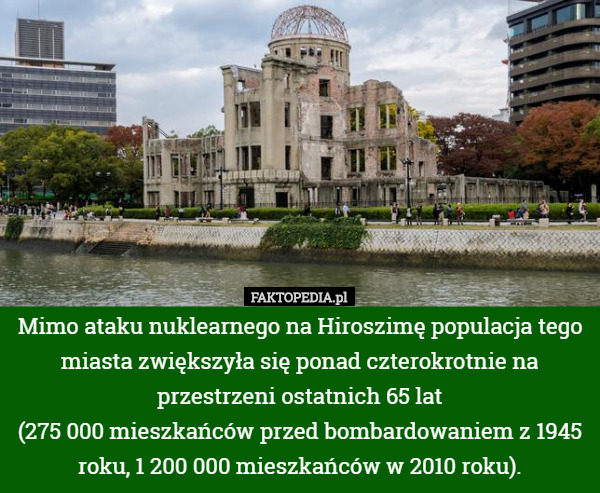 Mimo ataku nuklearnego na Hiroszimę populacja tego miasta zwiększyła się ponad czterokrotnie na przestrzeni ostatnich 65 lat
 (275 000 mieszkańców przed bombardowaniem z 1945 roku, 1 200 000 mieszkańców w 2010 roku). 