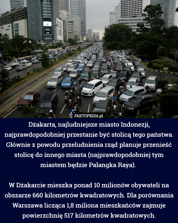 Dżakarta, najludniejsze miasto Indonezji, najprawdopodobniej przestanie być stolicą tego państwa. Głównie z powodu przeludnienia rząd planuje przenieść stolicę do innego miasta (najprawdopodobniej tym miastem będzie Palangka Raya). 

W Dżakarcie mieszka ponad 10 milionów obywateli na obszarze 660 kilometrów kwadratowych. Dla porównania Warszawa licząca 1,8 miliona mieszkańców zajmuje powierzchnię 517 kilometrów kwadratowych. 