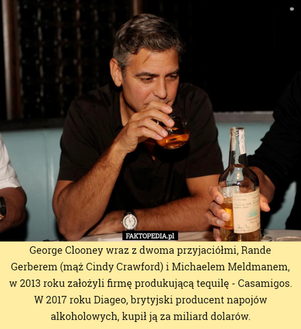 George Clooney wraz z dwoma przyjaciółmi, Rande Gerberem (mąż Cindy Crawford) i Michaelem Meldmanem, w 2013 roku założyli firmę produkującą tequilę - Casamigos. W 2017 roku Diageo, brytyjski producent napojów alkoholowych, kupił ją za miliard dolarów. 