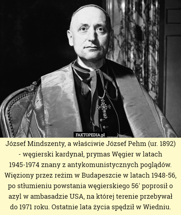 József Mindszenty, a właściwie József Pehm (ur. 1892) - węgierski kardynał, prymas Węgier w latach 1945-1974 znany z antykomunistycznych poglądów. Więziony przez reżim w Budapeszcie w latach 1948-56, po stłumieniu powstania węgierskiego 56' poprosił o azyl w ambasadzie USA, na której terenie przebywał do 1971 roku. Ostatnie lata życia spędził w Wiedniu. 