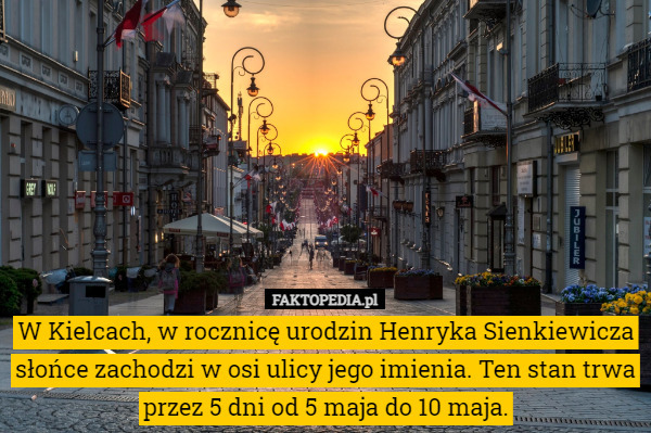 W Kielcach, w rocznicę urodzin Henryka Sienkiewicza słońce zachodzi w osi ulicy jego imienia. Ten stan trwa przez 5 dni od 5 maja do 10 maja. 