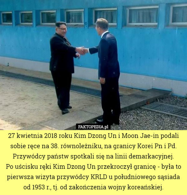 27 kwietnia 2018 roku Kim Dzong Un i Moon Jae-in podali sobie ręce na 38. równoleżniku, na granicy Korei Pn i Pd. Przywódcy państw spotkali się na linii demarkacyjnej.
 Po uścisku ręki Kim Dzong Un przekroczył granicę - była to pierwsza wizyta przywódcy KRLD u południowego sąsiada od 1953 r., tj. od zakończenia wojny koreańskiej. 