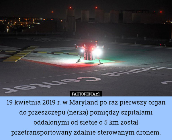 19 kwietnia 2019 r. w Maryland po raz pierwszy organ do przeszczepu (nerka) pomiędzy szpitalami oddalonymi od siebie o 5 km został przetransportowany zdalnie sterowanym dronem. 