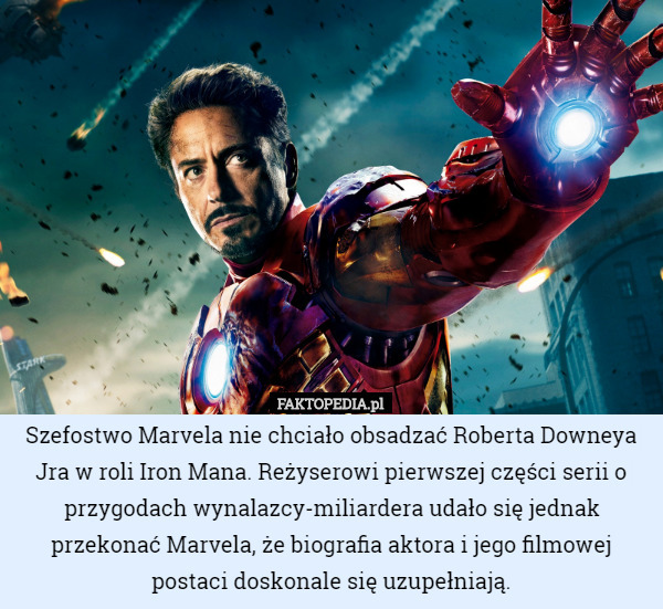 Szefostwo Marvela nie chciało obsadzać Roberta Downeya Jra w roli Iron Mana. Reżyserowi pierwszej części serii o przygodach wynalazcy-miliardera udało się jednak przekonać Marvela, że biografia aktora i jego filmowej postaci doskonale się uzupełniają. 