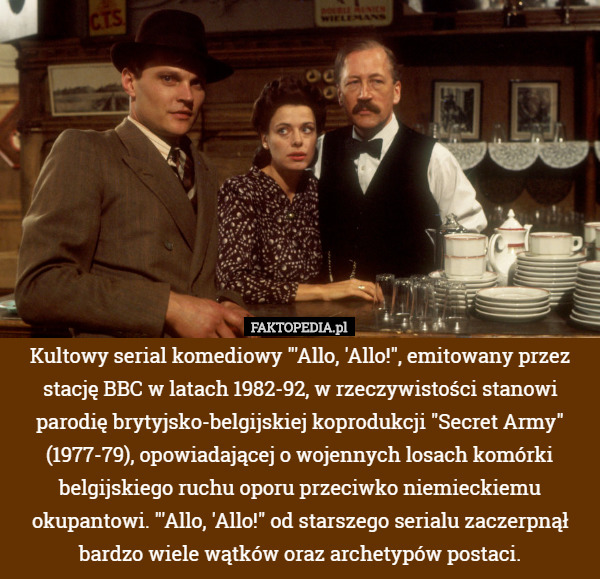 Kultowy serial komediowy "'Allo, 'Allo!", emitowany przez stację BBC w latach 1982-92, w rzeczywistości stanowi parodię brytyjsko-belgijskiej koprodukcji "Secret Army" (1977-79), opowiadającej o wojennych losach komórki belgijskiego ruchu oporu przeciwko niemieckiemu okupantowi. "'Allo, 'Allo!" od starszego serialu zaczerpnął bardzo wiele wątków oraz archetypów postaci. 