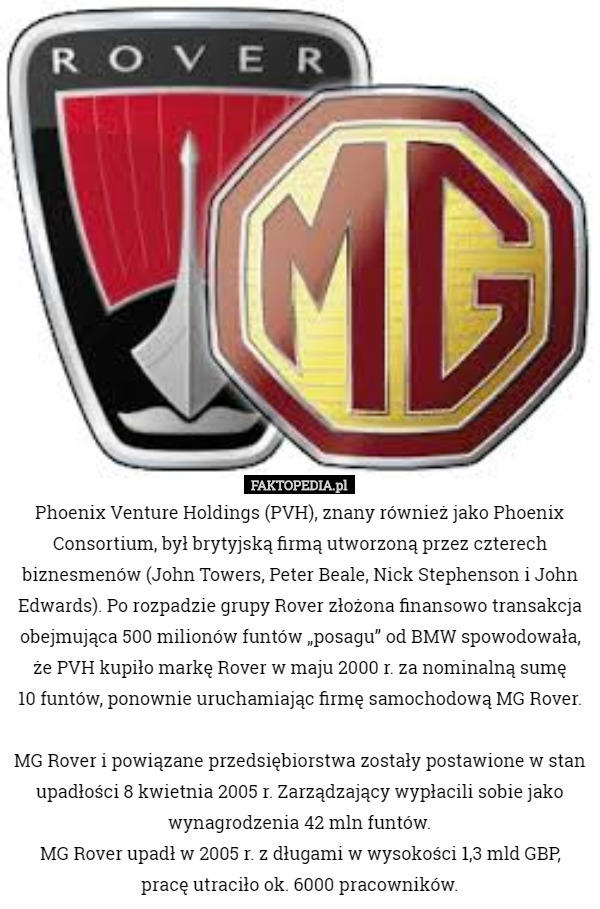 Phoenix Venture Holdings (PVH), znany również jako Phoenix Consortium, był brytyjską firmą utworzoną przez czterech biznesmenów (John Towers, Peter Beale, Nick Stephenson i John Edwards). Po rozpadzie grupy Rover złożona finansowo transakcja obejmująca 500 milionów funtów „posagu” od BMW spowodowała, że ​​PVH kupiło markę Rover w maju 2000 r. za nominalną sumę
 10 funtów, ponownie uruchamiając firmę samochodową MG Rover.

 MG Rover i powiązane przedsiębiorstwa zostały postawione w stan upadłości 8 kwietnia 2005 r. Zarządzający wypłacili sobie jako wynagrodzenia 42 mln funtów.
MG Rover upadł w 2005 r. z długami w wysokości 1,3 mld GBP, pracę utraciło ok. 6000 pracowników. 
