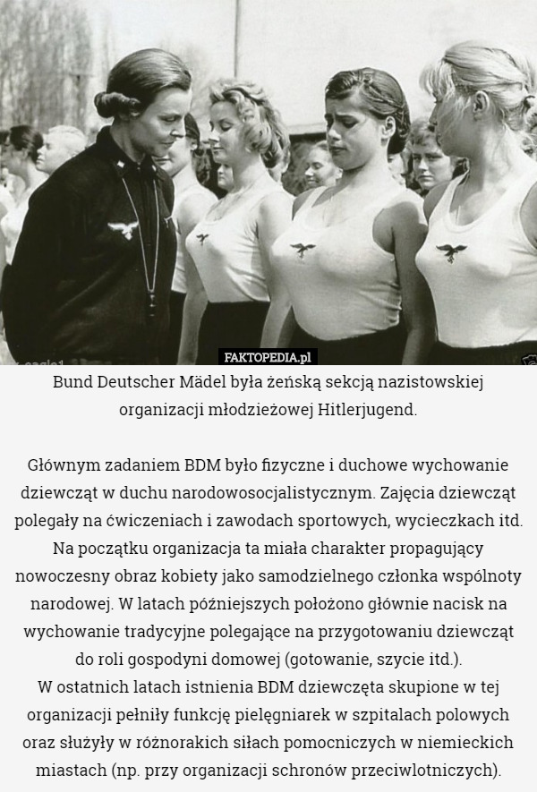 Bund Deutscher Mädel była żeńską sekcją nazistowskiej organizacji młodzieżowej Hitlerjugend.

Głównym zadaniem BDM było fizyczne i duchowe wychowanie dziewcząt w duchu narodowosocjalistycznym. Zajęcia dziewcząt polegały na ćwiczeniach i zawodach sportowych, wycieczkach itd. Na początku organizacja ta miała charakter propagujący nowoczesny obraz kobiety jako samodzielnego członka wspólnoty narodowej. W latach późniejszych położono głównie nacisk na wychowanie tradycyjne polegające na przygotowaniu dziewcząt do roli gospodyni domowej (gotowanie, szycie itd.).
 W ostatnich latach istnienia BDM dziewczęta skupione w tej organizacji pełniły funkcję pielęgniarek w szpitalach polowych oraz służyły w różnorakich siłach pomocniczych w niemieckich miastach (np. przy organizacji schronów przeciwlotniczych). 
