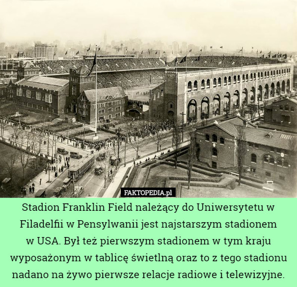 Stadion Franklin Field należący do Uniwersytetu w Filadelfii w Pensylwanii jest najstarszym stadionem
 w USA. Był też pierwszym stadionem w tym kraju wyposażonym w tablicę świetlną oraz to z tego stadionu nadano na żywo pierwsze relacje radiowe i telewizyjne. 