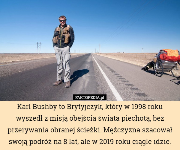 Karl Bushby to Brytyjczyk, który w 1998 roku wyszedł z misją obejścia świata piechotą, bez przerywania obranej ścieżki. Mężczyzna szacował swoją podróż na 8 lat, ale w 2019 roku ciągle idzie. 