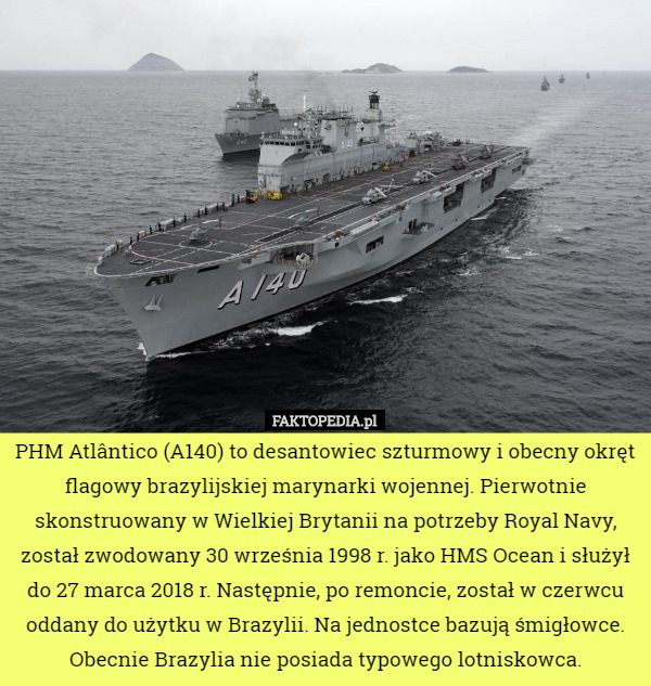 PHM Atlântico (A140) to desantowiec szturmowy i obecny okręt flagowy brazylijskiej marynarki wojennej. Pierwotnie skonstruowany w Wielkiej Brytanii na potrzeby Royal Navy,
 został zwodowany 30 września 1998 r. jako HMS Ocean i służył do 27 marca 2018 r. Następnie, po remoncie, został w czerwcu oddany do użytku w Brazylii. Na jednostce bazują śmigłowce. Obecnie Brazylia nie posiada typowego lotniskowca. 