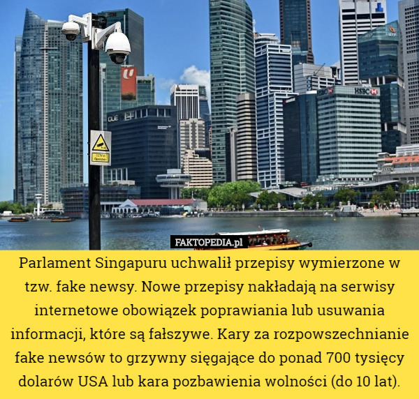 Parlament Singapuru uchwalił przepisy wymierzone w tzw. fake newsy. Nowe przepisy nakładają na serwisy internetowe obowiązek poprawiania lub usuwania informacji, które są fałszywe. Kary za rozpowszechnianie fake newsów to grzywny sięgające do ponad 700 tysięcy dolarów USA lub kara pozbawienia wolności (do 10 lat). 
