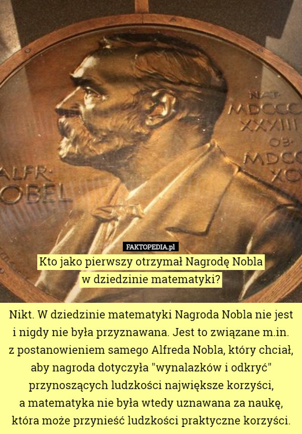 Kto jako pierwszy otrzymał Nagrodę Nobla
 w dziedzinie matematyki?

 Nikt. W dziedzinie matematyki Nagroda Nobla nie jest i nigdy nie była przyznawana. Jest to związane m.in.
 z postanowieniem samego Alfreda Nobla, który chciał, aby nagroda dotyczyła "wynalazków i odkryć" przynoszących ludzkości największe korzyści,
 a matematyka nie była wtedy uznawana za naukę,
 która może przynieść ludzkości praktyczne korzyści. 