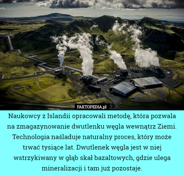 Naukowcy z Islandii opracowali metodę, która pozwala na zmagazynowanie dwutlenku węgla wewnątrz Ziemi.
Technologia naśladuje naturalny proces, który może trwać tysiące lat. Dwutlenek węgla jest w niej wstrzykiwany w głąb skał bazaltowych, gdzie ulega mineralizacji i tam już pozostaje. 