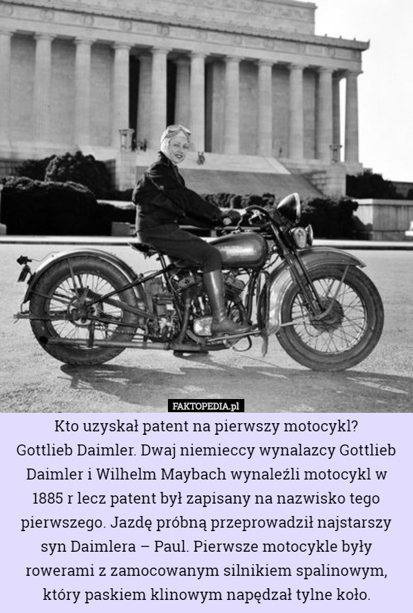Kto uzyskał patent na pierwszy motocykl?
Gottlieb Daimler. Dwaj niemieccy wynalazcy Gottlieb Daimler i Wilhelm Maybach wynaleźli motocykl w 1885 r lecz patent był zapisany na nazwisko tego pierwszego. Jazdę próbną przeprowadził najstarszy syn Daimlera – Paul. Pierwsze motocykle były rowerami z zamocowanym silnikiem spalinowym, który paskiem klinowym napędzał tylne koło. 