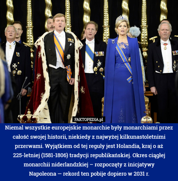 Niemal wszystkie europejskie monarchie były monarchiami przez całość swojej historii, niekiedy z najwyżej kilkunastoletnimi przerwami. Wyjątkiem od tej reguły jest Holandia, kraj o aż 225-letniej (1581-1806) tradycji republikańskiej. Okres ciągłej monarchii niderlandzkiej – rozpoczęty z inicjatywy
Napoleona — rekord ten pobije dopiero w 2031 r. 