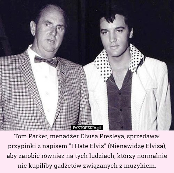 Tom Parker, menadżer Elvisa Presleya, sprzedawał przypinki z napisem "I Hate Elvis" (Nienawidzę Elvisa), aby zarobić również na tych ludziach, którzy normalnie nie kupiliby gadżetów związanych z muzykiem. 