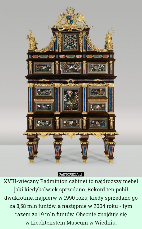 XVIII-wieczny Badminton cabinet to najdroższy mebel jaki kiedykolwiek sprzedano. Rekord ten pobił dwukrotnie: najpierw w 1990 roku, kiedy sprzedano go za 8,58 mln funtów, a następnie w 2004 roku - tym razem za 19 mln funtów. Obecnie znajduje się
 w Liechtenstein Museum w Wiedniu. 