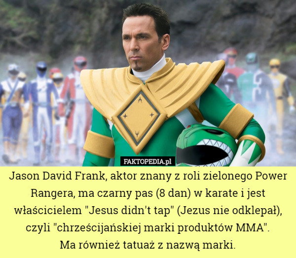 Jason David Frank, aktor znany z roli zielonego Power Rangera, ma czarny pas (8 dan) w karate i jest właścicielem "Jesus didn't tap" (Jezus nie odklepał), czyli "chrześcijańskiej marki produktów MMA".
 Ma również tatuaż z nazwą marki. 