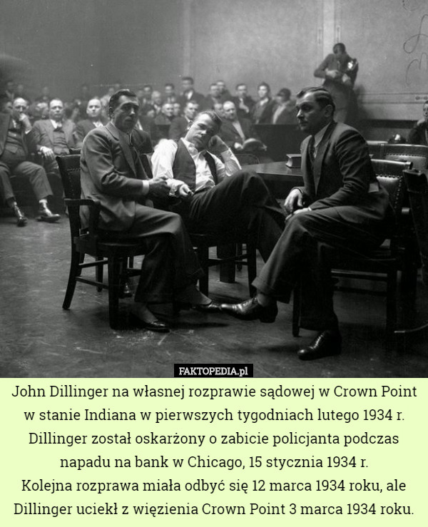 John Dillinger na własnej rozprawie sądowej w Crown Point w stanie Indiana w pierwszych tygodniach lutego 1934 r.
 Dillinger został oskarżony o zabicie policjanta podczas napadu na bank w Chicago, 15 stycznia 1934 r.
 Kolejna rozprawa miała odbyć się 12 marca 1934 roku, ale Dillinger uciekł z więzienia Crown Point 3 marca 1934 roku. 