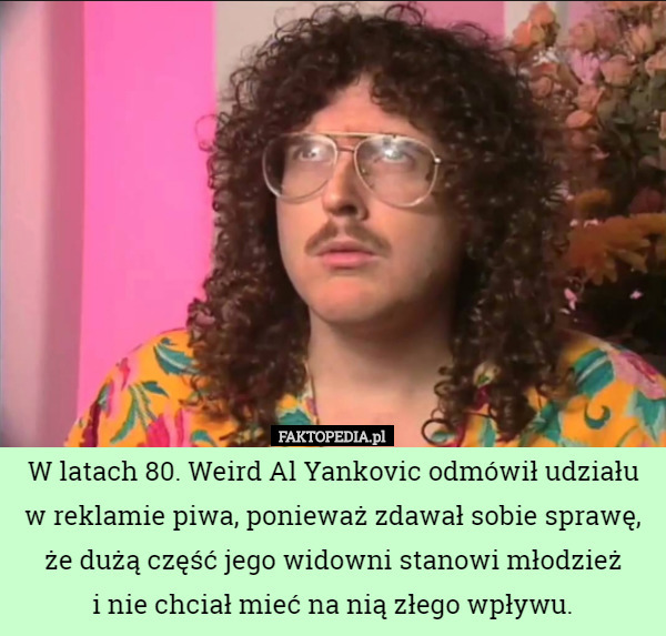W latach 80. Weird Al Yankovic odmówił udziału w reklamie piwa, ponieważ zdawał sobie sprawę, że dużą część jego widowni stanowi młodzież
 i nie chciał mieć na nią złego wpływu. 