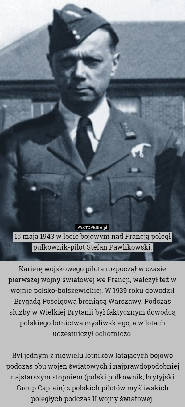 15 maja 1943 w locie bojowym nad Francją poległ pułkownik-pilot Stefan Pawlikowski.

Karierę wojskowego pilota rozpoczął w czasie pierwszej wojny światowej we Francji, walczył też w wojnie polsko-bolszewickiej. W 1939 roku dowodził Brygadą Pościgową broniącą Warszawy. Podczas służby w Wielkiej Brytanii był faktycznym dowódcą polskiego lotnictwa myśliwskiego, a w lotach uczestniczył ochotniczo.

Był jednym z niewielu lotników latających bojowo podczas obu wojen światowych i najprawdopodobniej najstarszym stopniem (polski pułkownik, brytyjski Group Captain) z polskich pilotów myśliwskich poległych podczas II wojny światowej. 