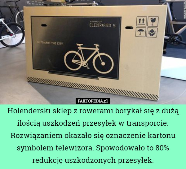 Holenderski sklep z rowerami borykał się z dużą ilością uszkodzeń przesyłek w transporcie. Rozwiązaniem okazało się oznaczenie kartonu symbolem telewizora. Spowodowało to 80% redukcję uszkodzonych przesyłek. 