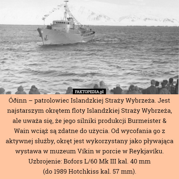 Óðinn – patrolowiec Islandzkiej Straży Wybrzeża. Jest najstarszym okrętem floty Islandzkiej Straży Wybrzeża, ale uważa się, że jego silniki produkcji Burmeister & Wain wciąż są zdatne do użycia. Od wycofania go z aktywnej służby, okręt jest wykorzystany jako pływająca wystawa w muzeum Víkin w porcie w Reykjavíku. Uzbrojenie: Bofors L/60 Mk III kal. 40 mm
(do 1989 Hotchkiss kal. 57 mm). 
